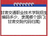 甘肃交通职业技术学院招生编码多少，隶属哪个部门(甘肃交院代码归属)