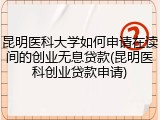 昆明医科大学如何申请在读间的创业无息贷款(昆明医科创业贷款申请)