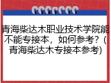 青海柴达木职业技术学院能不能专接本，如何参考？(青海柴达木专接本参考)