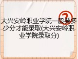 大兴安岭职业学院一般要多少分才能录取(大兴安岭职业学院录取分)