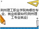 荆州理工职业学院有哪些专业，就业前景如何(荆州理工专业就业)