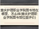 重庆护理职业学院图书馆在哪里，怎么样(重庆护理职业学院图书馆位置评价)