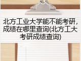 北方工业大学能不能考研，成绩在哪里查询(北方工大考研成绩查询)