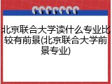 北京联合大学读什么专业比较有前景(北京联合大学前景专业)