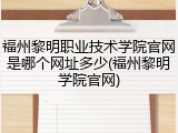 福州黎明职业技术学院官网是哪个网址多少(福州黎明学院官网)