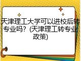 天津理工大学可以进校后转专业吗？(天津理工转专业政策)