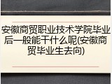 安徽商贸职业技术学院毕业后一般能干什么呢(安徽商贸毕业生去向)