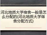 河北地质大学宿舍一般是怎么分配的(河北地质大学宿舍分配方式)