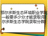 鄂尔多斯生态环境职业学院一般要多少分才能录取(鄂尔多斯生态学院录取分数)