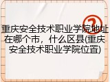 重庆安全技术职业学院地址在哪个市，什么区县(重庆安全技术职业学院位置)