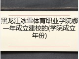 黑龙江冰雪体育职业学院哪一年成立建校的(学院成立年份)