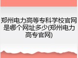 郑州电力高等专科学校官网是哪个网址多少(郑州电力高专官网)