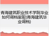 青海建筑职业技术学院毕业如何调档案呢(青海建筑毕业调档)