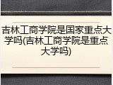 吉林工商学院是国家重点大学吗(吉林工商学院是重点大学吗)