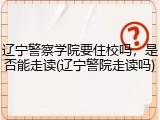 辽宁警察学院要住校吗，是否能走读(辽宁警院走读吗)
