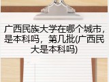 广西民族大学在哪个城市，是本科吗，第几批(广西民大是本科吗)