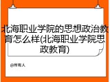 北海职业学院的思想政治教育怎么样(北海职业学院思政教育)