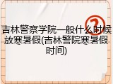 吉林警察学院一般什么时候放寒暑假(吉林警院寒暑假时间)