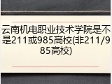 云南机电职业技术学院是不是211或985高校(非211/985高校)