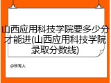 山西应用科技学院要多少分才能进(山西应用科技学院录取分数线)
