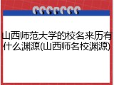 山西师范大学的校名来历有什么渊源(山西师名校渊源)