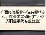 广西经济职业学院有哪些专业，就业前景如何(广西经济职业学院专业就业)