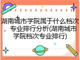 湖南城市学院属于什么档次，专业排行分析(湖南城市学院档次专业排行)