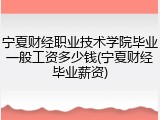 宁夏财经职业技术学院毕业一般工资多少钱(宁夏财经毕业薪资)