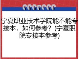 宁夏职业技术学院能不能专接本，如何参考？(宁夏职院专接本参考)