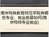 南京特殊教育师范学院有哪些专业，就业前景如何(南京特师专业就业)