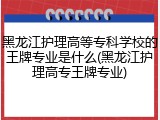 黑龙江护理高等专科学校的王牌专业是什么(黑龙江护理高专王牌专业)