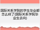 国际关系学院的学生毕业都怎么样了(国际关系学院毕业生去向)