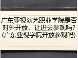 广东亚视演艺职业学院是否对外开放，让进去参观吗？(广东亚视学院开放参观吗)