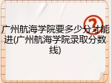广州航海学院要多少分才能进(广州航海学院录取分数线)