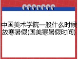 中国美术学院一般什么时候放寒暑假(国美寒暑假时间)