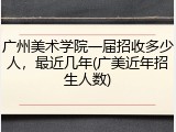 广州美术学院一届招收多少人，最近几年(广美近年招生人数)