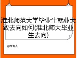 淮北师范大学毕业生就业大致去向如何(淮北师大毕业生去向)