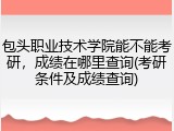包头职业技术学院能不能考研，成绩在哪里查询(考研条件及成绩查询)
