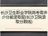 长沙卫生职业学院高考需多少分能录取呢(长沙卫院录取分数线)