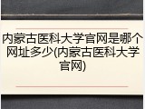 内蒙古医科大学官网是哪个网址多少(内蒙古医科大学官网)