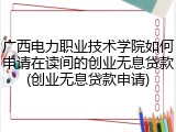 广西电力职业技术学院如何申请在读间的创业无息贷款(创业无息贷款申请)