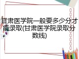 甘肃医学院一般要多少分才能录取(甘肃医学院录取分数线)
