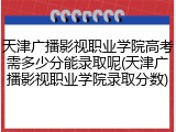 天津广播影视职业学院高考需多少分能录取呢(天津广播影视职业学院录取分数)