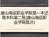 唐山海运职业学院是一本还是本科第二批(唐山海运职业学院批次)
