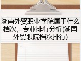 湖南外贸职业学院属于什么档次，专业排行分析(湖南外贸职院档次排行)