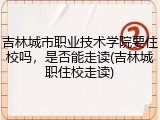 吉林城市职业技术学院要住校吗，是否能走读(吉林城职住校走读)