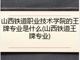山西铁道职业技术学院的王牌专业是什么(山西铁道王牌专业)