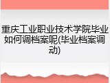 重庆工业职业技术学院毕业如何调档案呢(毕业档案调动)
