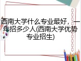 西南大学什么专业最好，一年招多少人(西南大学优势专业招生)