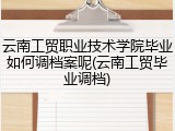 云南工贸职业技术学院毕业如何调档案呢(云南工贸毕业调档)